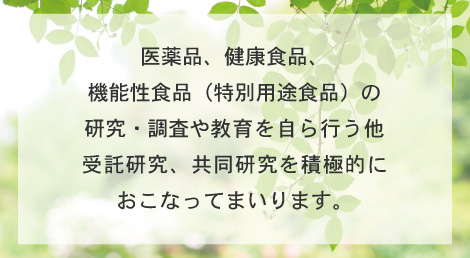 医薬品、健康食品、機能性食品（特別用途食品）の研究・調査や教育を自ら行う他、受託研究、共同研究を積極的におこなってまいります。